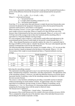 228
With simple exponential smoothing, the forecast is made up of the last period forecast plus a
portion of the difference between the last period’s actual demand and the last period’s
forecast.
Ft = Ft-1 + α (Dt-1 – Ft-1) = (1-α)Ft-1+ αDt-1 …(7.1)
Where Ft = current period forecast
Ft-1 = last period forecast
α = a weight called smoothing constant (0 ≤ α ≤1)
Dt-1 = last period actual demand
From Eqn. (7.1), we may notice that each forecast is simply the previous forecast plus some
correction for demand in the last period. If demand was above the last period forecast the
correction will be positive, and if below it will negative.
When smoothing constant α is low, more weight is given to past data, and when it is high,
more weight is given to recent data. When α is equal to 0.9, then 99.99 per cent of the
forecast value is determined by the four most recent demands. When α is as low as 0.1, only
34.39 per cent of the average is due to these last 4 periods and the smoothing effect is
equivalent to a 19-period arithmetic moving average.
If α were assigned a value as high as 1, each forecast would reflect total adjustment to the
recent demand and the forecast would simply be last period’s actual demand, that is, Ft =
1.0Dt-1. Since demand fluctuations are typically random, the value of α is generally kept in
the range of 0.005 to 0.30 in order to ‘smooth’ the forecast. The exact value depends upon the
response to demand that is best for the individual firm.
The following table helps illustrate this concept. For example, when α = 0.5, we can see that
the new forecast is based on demand in the last three or four periods. When α = 0.1, the
forecast places little weight on recent demand and takes a 19-period arithmetic moving
average.
Weight Assigned to
Smoothing
Constant
Most Recent
Period
(α)
2nd
Most
Recent
Period
α(1-α)
3rd Most
Recent
Period
α(1-α)2
4th
Most
Recent
Period
α(1-α)3
5th
Most
Recent
Period
α(1-α)4
α = 0.1 0.1 0.09 0.081 0.073 0.066
α =0.5 0.5 0.25 0.125 0.063 0.031
Selecting the smoothing constant
The exponential smoothing approach is easy to use and it has been successfully applied by
banks, manufacturing companies, wholesalers, and other organizations. The appropriate value
of the smoothing constant, α, however, can make the difference between an accurate and an
inaccurate forecast. In picking a value for the smoothing constant, the objective is to obtain
the most accurate forecast.
The correct α-value facilitates scheduling by providing a reasonable reaction to demand
without incorporating too much random variation. An approximate value of α which is
equivalent to an arithmetic moving average, in terms of degree of smoothing, can be
estimated as: α = 2 (n +1). The accuracy of a forecasting model can be determined by
comparing the forecasting values with the actual or observed values.
The forecast error is defined as:
Forecast error = Actual values – Forecasted values
One measure of the overall forecast error for a model is the mean absolute deviation (MAD).
This is computed by taking the sum of the absolute values of the individual forecast errors
and dividing by the number of periods n of data.
 