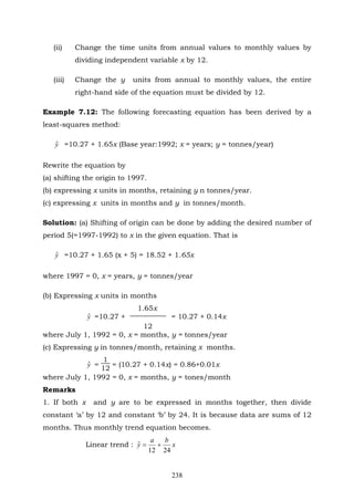 238
(ii) Change the time units from annual values to monthly values by
dividing independent variable x by 12.
(iii) Change the y units from annual to monthly values, the entire
right-hand side of the equation must be divided by 12.
Example 7.12: The following forecasting equation has been derived by a
least-squares method:
yˆ =10.27 + 1.65x (Base year:1992; x = years; y = tonnes/year)
Rewrite the equation by
(a) shifting the origin to 1997.
(b) expressing x units in months, retaining y n tonnes/year.
(c) expressing x units in months and y in tonnes/month.
Solution: (a) Shifting of origin can be done by adding the desired number of
period 5(=1997-1992) to x in the given equation. That is
yˆ =10.27 + 1.65 (x + 5) = 18.52 + 1.65x
where 1997 = 0, x = years, y = tonnes/year
(b) Expressing x units in months
1.65x
yˆ =10.27 + = 10.27 + 0.14x
12
where July 1, 1992 = 0, x = months, y = tonnes/year
(c) Expressing y in tonnes/month, retaining x months.
yˆ =
1
12
= (10.27 + 0.14x) = 0.86+0.01x
where July 1, 1992 = 0, x = months, y = tones/month
Remarks
1. If both x and y are to be expressed in months together, then divide
constant ‘a’ by 12 and constant ‘b’ by 24. It is because data are sums of 12
months. Thus monthly trend equation becomes.
Linear trend : x
ba
y
2412
ˆ +=
 