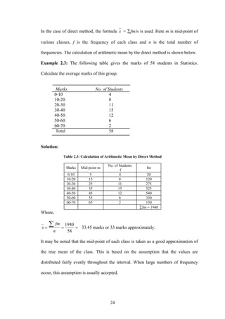 24
In the case of direct method, the formula x = ∑fm/n is used. Here m is mid-point of
various classes, f is the frequency of each class and n is the total number of
frequencies. The calculation of arithmetic mean by the direct method is shown below.
Example 2.3: The following table gives the marks of 58 students in Statistics.
Calculate the average marks of this group.
Marks No. of Students
0-10 4
10-20 8
20-30 11
30-40 15
40-50 12
50-60 6
60-70 2
Total 58
Solution:
Table 2.3: Calculation of Arithmetic Mean by Direct Method
Marks Mid-point m
No. of Students
f
fm
0-10 5 4 20
10-20 15 8 120
20-30 25 11 275
30-40 35 15 525
40-50 45 12 540
50-60 55 6 330
60-70 65 2 130
∑fm = 1940
Where,
===
∑
58
1940
n
fm
x 33.45 marks or 33 marks approximately.
It may be noted that the mid-point of each class is taken as a good approximation of
the true mean of the class. This is based on the assumption that the values are
distributed fairly evenly throughout the interval. When large numbers of frequency
occur, this assumption is usually accepted.
 