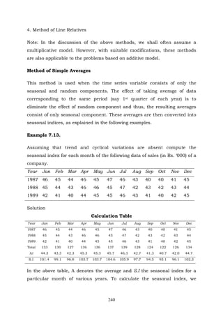 240
4. Method of Line Relatives
Note: In the discussion of the above methods, we shall often assume a
multiplicative model. However, with suitable modifications, these methods
are also applicable to the problems based on additive model.
Method of Simple Averages
This method is used when the time series variable consists of only the
seasonal and random components. The effect of taking average of data
corresponding to the same period (say 1st quarter of each year) is to
eliminate the effect of random component and thus, the resulting averages
consist of only seasonal component. These averages are then converted into
seasonal indices, as explained in the following examples.
Example 7.13.
Assuming that trend and cyclical variations are absent compute the
seasonal index for each month of the following data of sales (in Rs. ‘000) of a
company.
Year Jan Feb Mar Apr May Jun Jul Aug Sep Oct Nov Dec
1987 46 45 44 46 45 47 46 43 40 40 41 45
1988 45 44 43 46 46 45 47 42 43 42 43 44
1989 42 41 40 44 45 45 46 43 41 40 42 45
Solution
Calculation Table
Year Jan Feb Mar Apr May Jun Jul Aug Sep Oct Nov Dec
1987 46 45 44 46 45 47 46 43 40 40 41 45
1988 45 44 43 46 46 45 47 42 43 42 43 44
1989 42 41 40 44 45 45 46 43 41 40 42 45
Total 133 130 127 136 136 137 139 128 124 122 126 134
At 44.3 43.3 42.3 45.3 45.3 45.7 46.3 42.7 41.3 40.7 42.0 44.7
S.l. 101.4 99.1 96.8 103.7 103.7 104.6 105.9 97.7 94.5 93.1 96.1 102.3
In the above table, A denotes the average and S.I the seasonal index for a
particular month of various years. To calculate the seasonal index, we
 