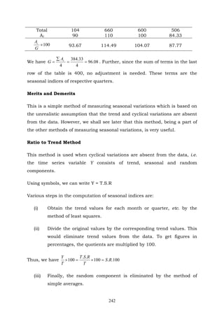 242
Total 104 660 600 506
Ai 90 110 100 84.33
100×
G
Ai
93.67 114.49 104.07 87.77
We have 08.96
4
33.384
4
==
∑
= tA
G . Further, since the sum of terms in the last
row of the table is 400, no adjustment is needed. These terms are the
seasonal indices of respective quarters.
Merits and Demerits
This is a simple method of measuring seasonal variations which is based on
the unrealistic assumption that the trend and cyclical variations are absent
from the data. However, we shall see later that this method, being a part of
the other methods of measuring seasonal variations, is very useful.
Ratio to Trend Method
This method is used when cyclical variations are absent from the data, i.e.
the time series variable Y consists of trend, seasonal and random
components.
Using symbols, we can write Y = T.S.R
Various steps in the computation of seasonal indices are:
(i) Obtain the trend values for each month or quarter, etc. by the
method of least squares.
(ii) Divide the original values by the corresponding trend values. This
would eliminate trend values from the data. To get figures in
percentages, the quotients are multiplied by 100.
Thus, we have 100..100
..
100 RS
T
RST
T
Y
=×=×
(iii) Finally, the random component is eliminated by the method of
simple averages.
 