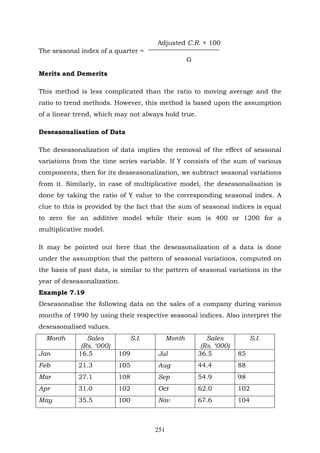 251
Adjusted C.R. × 100
The seasonal index of a quarter =
G
Merits and Demerits
This method is less complicated than the ratio to moving average and the
ratio to trend methods. However, this method is based upon the assumption
of a linear trend, which may not always hold true.
Deseasonalisation of Data
The deseasonalization of data implies the removal of the effect of seasonal
variations from the time series variable. If Y consists of the sum of various
components, then for its deaseasonalization, we subtract seasonal variations
from it. Similarly, in case of multiplicative model, the deseasonalisation is
done by taking the ratio of Y value to the corresponding seasonal index. A
clue to this is provided by the fact that the sum of seasonal indices is equal
to zero for an additive model while their sum is 400 or 1200 for a
multiplicative model.
It may be pointed out here that the deseasonalization of a data is done
under the assumption that the pattern of seasonal variations, computed on
the basis of past data, is similar to the pattern of seasonal variations in the
year of deseasonalization.
Example 7.19
Deseasonalise the following data on the sales of a company during various
months of 1990 by using their respective seasonal indices. Also interpret the
deseasonalised values.
Month Sales
(Rs. ‘000)
S.I. Month Sales
(Rs. ‘000)
S.I.
Jan 16.5 109 Jul 36.5 85
Feb 21.3 105 Aug 44.4 88
Mar 27.1 108 Sep 54.9 98
Apr 31.0 102 Oct 62.0 102
May 35.5 100 Nov 67.6 104
 