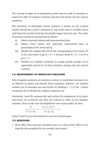 253
The moving averages of an appropriate period may be used to eliminate or
reduce the effect of irregular variations and thus left behind only the cyclical
variations.
The procedure of identifying cyclical variation is known as the residual
method. Recall that cyclical variations in time-series tend to oscillate above
and below the secular trend line for periods longer than one year. The steps
of residual method are summarized as follows:
(i) Obtain seasonal indexes and deseasonalized data.
(ii) Obtain trend values and expressed seasonalized data as
percentages of the trend values.
(iii) Divided the original data (Y) by the corresponding trend values (T)
in the time-series to get S × C × I. Further divide S × C × I by S to
get C × I.
(iv) Smooth out irregular variations by using moving averages of an
appropriate period but of short duration, leaving only the cyclical
variation.
7.8. MEASUREMENT OF IRREGULAR VARIATIONS
Since irregular variations are random in nature, no particular procedure can
be followed to isolate and identify these variations. However, the residual
method can be extended one step further by dividing C × I by the cyclical
component (C) to identify the irregular component (I).
Alternately, trend (T), seasonal (S), and cyclical (C) components of the given
time-series are estimated and then the residual is taken as the irregular
variation. Thus, in the case of multiplicative time-series model, we have
Y T × C × S × I
= = I
T × C × S T × C × S
where S and C are in fractional form and not in percentages.
7.9. QUESTIONS
1. What effect does seasonal variability have on a time-series? What is the
basis for this variability for an economic time-series?
 