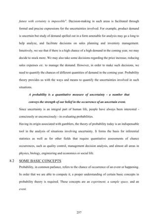 257
future with certainty is impossible”. Decision-making in such areas is facilitated through
formal and precise expressions for the uncertainties involved. For example, product demand
is uncertain but study of demand spelled out in a form amenable for analysis may go a long to
help analyze, and facilitate decisions on sales planning and inventory management.
Intuitively, we see that if there is a high chance of a high demand in the coming year, we may
decide to stock more. We may also take some decisions regarding the price increase, reducing
sales expenses etc. to manage the demand. However, in order to make such decisions, we
need to quantify the chances of different quantities of demand in the coming year. Probability
theory provides us with the ways and means to quantify the uncertainties involved in such
situations.
A probability is a quantitative measure of uncertainty - a number that
conveys the strength of our belief in the occurrence of an uncertain event.
Since uncertainty is an integral part of human life, people have always been interested -
consciously or unconsciously - in evaluating probabilities.
Having its origin associated with gamblers, the theory of probability today is an indispensable
tool in the analysis of situations involving uncertainty. It forms the basis for inferential
statistics as well as for other fields that require quantitative assessments of chance
occurrences, such as quality control, management decision analysis, and almost all areas in
physics, biology, engineering and economics or social life.
8.2 SOME BASIC CONCEPTS
Probability, in common parlance, refers to the chance of occurrence of an event or happening.
In order that we are able to compute it, a proper understanding of certain basic concepts in
probability theory is required. These concepts are an experiment, a sample space, and an
event.
 