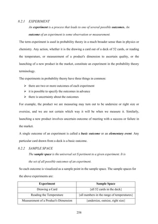 258
8.2.1 EXPERIMENT
An experiment is a process that leads to one of several possible outcomes. An
outcome of an experiment is some observation or measurement.
The term experiment is used in probability theory in a much broader sense than in physics or
chemistry. Any action, whether it is the drawing a card out of a deck of 52 cards, or reading
the temperature, or measurement of a product's dimension to ascertain quality, or the
launching of a new product in the market, constitute an experiment in the probability theory
terminology.
The experiments in probability theory have three things in common:
there are two or more outcomes of each experiment
it is possible to specify the outcomes in advance
there is uncertainty about the outcomes
For example, the product we are measuring may turn out to be undersize or right size or
oversize, and we are not certain which way it will be when we measure it. Similarly,
launching a new product involves uncertain outcome of meeting with a success or failure in
the market.
A single outcome of an experiment is called a basic outcome or an elementary event. Any
particular card drawn from a deck is a basic outcome.
8.2.2 SAMPLE SPACE
The sample space is the universal set S pertinent to a given experiment. It is
the set of all possible outcomes of an experiment.
So each outcome is visualized as a sample point in the sample space. The sample spaces for
the above experiments are:
Experiment Sample Space
Drawing a Card {all 52 cards in the deck}
Reading the Temperature {all numbers in the range of temperatures}
Measurement of a Product's Dimension {undersize, outsize, right size}
 