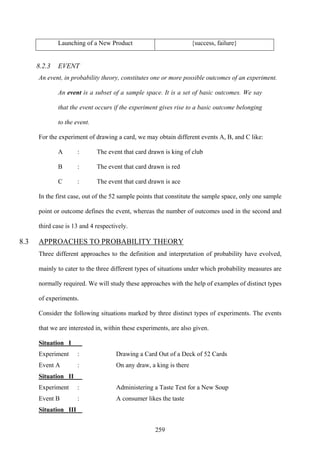 259
Launching of a New Product {success, failure}
8.2.3 EVENT
An event, in probability theory, constitutes one or more possible outcomes of an experiment.
An event is a subset of a sample space. It is a set of basic outcomes. We say
that the event occurs if the experiment gives rise to a basic outcome belonging
to the event.
For the experiment of drawing a card, we may obtain different events A, B, and C like:
A : The event that card drawn is king of club
B : The event that card drawn is red
C : The event that card drawn is ace
In the first case, out of the 52 sample points that constitute the sample space, only one sample
point or outcome defines the event, whereas the number of outcomes used in the second and
third case is 13 and 4 respectively.
8.3 APPROACHES TO PROBABILITY THEORY
Three different approaches to the definition and interpretation of probability have evolved,
mainly to cater to the three different types of situations under which probability measures are
normally required. We will study these approaches with the help of examples of distinct types
of experiments.
Consider the following situations marked by three distinct types of experiments. The events
that we are interested in, within these experiments, are also given.
Situation I
Experiment : Drawing a Card Out of a Deck of 52 Cards
Event A : On any draw, a king is there
Situation II
Experiment : Administering a Taste Test for a New Soup
Event B : A consumer likes the taste
Situation III
 