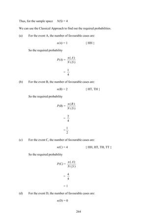 264
Thus, for the sample space N(S) = 4
We can use the Classical Approach to find out the required probabilities.
(a) For the event A, the number of favourable cases are:
n(A) = 1 { HH }
So the required probability
P(A) =
)(
)(
SN
An
=
4
1
(b) For the event B, the number of favourable cases are:
n(B) = 2 { HT, TH }
So the required probability
P(B) =
)(
)(
SN
Bn
=
4
2
=
2
1
(c) For the event C, the number of favourable cases are:
n(C) = 4 { HH, HT, TH, TT }
So the required probability
P(C) =
)(
)(
SN
An
=
4
4
= 1
(d) For the event D, the number of favourable cases are:
n(D) = 0
 