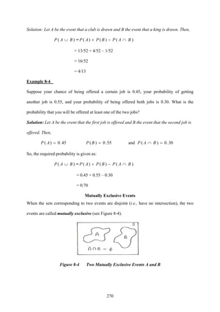 270
Solution: Let A be the event that a club is drawn and B the event that a king is drawn. Then,
)( BAP ∪ = )∩−+ BAPBPAP ()()(
= 13/52 + 4/52 – 1/52
= 16/52
= 4/13
Example 8-4
Suppose your chance of being offered a certain job is 0.45, your probability of getting
another job is 0.55, and your probability of being offered both jobs is 0.30. What is the
probability that you will be offered at least one of the two jobs?
Solution: Let A be the event that the first job is offered and B the event that the second job is
offered. Then,
30.0(and55.0)(45.0)( =)∩== BAPBPAP
So, the required probability is given as:
)( BAP ∪ = )∩−+ BAPBPAP ()()(
= 0.45 + 0.55 – 0.30
= 0.70
Mutually Exclusive Events
When the sets corresponding to two events are disjoint (i.e., have no intersection), the two
events are called mutually exclusive (see Figure 8-4).
Figure 8-4 Two Mutually Exclusive Events A and B
 