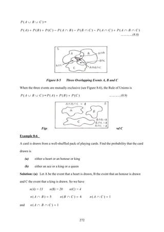 272
)( CBAP ∪∪ =
)()()()()()()( CBAPCAPCBPBAPCPBPAP ∩∩+∩−∩−∩−++
…………(8.8)
Figure 8-5 Three Overlapping Events A, B and C
When the three events are mutually exclusive (see Figure 8-6), the Rule of Unions is
)( CBAP ∪∪ = )()()( CPBPAP ++ …………(8.9)
Figure 8-6 Three Mutually Exclusive Events A, B and C
Example 8-6
A card is drawn from a well-shuffled pack of playing cards. Find the probability that the card
drawn is
(a) either a heart or an honour or king
(b) either an ace or a king or a queen
Solution: (a) Let A be the event that a heart is drawn, B the event that an honour is drawn
and C the event that a king is drawn. So we have
n(A) = 13 n(B) = 20 n(C) = 4
5( =)∩ BAn 4( =)∩ CBn 1( =)∩ CAn
and 1( =)∩∩ CBAn
 
