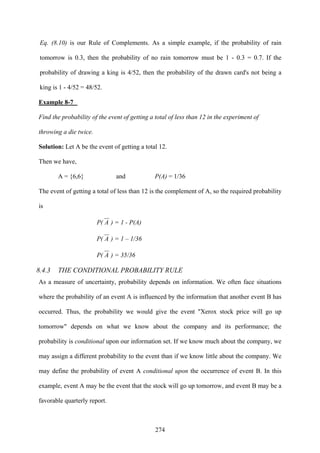 274
Eq. (8.10) is our Rule of Complements. As a simple example, if the probability of rain
tomorrow is 0.3, then the probability of no rain tomorrow must be 1 - 0.3 = 0.7. If the
probability of drawing a king is 4/52, then the probability of the drawn card's not being a
king is 1 - 4/52 = 48/52.
Example 8-7
Find the probability of the event of getting a total of less than 12 in the experiment of
throwing a die twice.
Solution: Let A be the event of getting a total 12.
Then we have,
A = {6,6} and P(A) = 1/36
The event of getting a total of less than 12 is the complement of A, so the required probability
is
P( A ) = 1 - P(A)
P( A ) = 1 – 1/36
P( A ) = 35/36
8.4.3 THE CONDITIONAL PROBABILITY RULE
As a measure of uncertainty, probability depends on information. We often face situations
where the probability of an event A is influenced by the information that another event B has
occurred. Thus, the probability we would give the event "Xerox stock price will go up
tomorrow" depends on what we know about the company and its performance; the
probability is conditional upon our information set. If we know much about the company, we
may assign a different probability to the event than if we know little about the company. We
may define the probability of event A conditional upon the occurrence of event B. In this
example, event A may be the event that the stock will go up tomorrow, and event B may be a
favorable quarterly report.
 