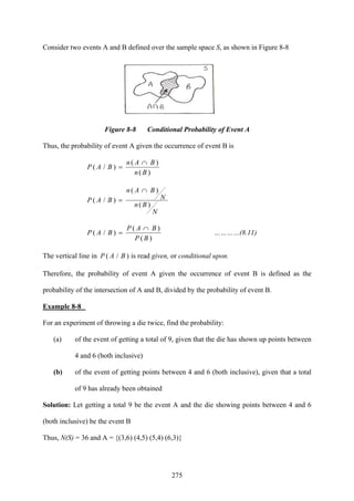 275
Consider two events A and B defined over the sample space S, as shown in Figure 8-8
Figure 8-8 Conditional Probability of Event A
Thus, the probability of event A given the occurrence of event B is
)(
)(
)/(
Bn
BAn
BAP
∩
=
N
Bn
N
BAn
BAP
)(
)(
)/(
∩
=
)(
)(
)/(
BP
BAP
BAP
∩
= …………(8.11)
The vertical line in )/( BAP is read given, or conditional upon.
Therefore, the probability of event A given the occurrence of event B is defined as the
probability of the intersection of A and B, divided by the probability of event B.
Example 8-8
For an experiment of throwing a die twice, find the probability:
(a) of the event of getting a total of 9, given that the die has shown up points between
4 and 6 (both inclusive)
(b) of the event of getting points between 4 and 6 (both inclusive), given that a total
of 9 has already been obtained
Solution: Let getting a total 9 be the event A and the die showing points between 4 and 6
(both inclusive) be the event B
Thus, N(S) = 36 and A = {(3,6) (4,5) (5,4) (6,3)}
 
