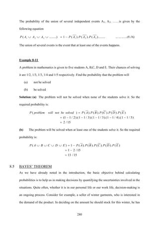 280
The probability of the union of several independent events A1, A2, ……is given by the
following equation
).........().().(1.........)( 321321 APAPAPAAAP −=∪∪∪ …………(8.16)
The union of several events is the event that at least one of the events happens.
Example 8-11
A problem in mathematics is given to five students A, B,C, D and E. Their chances of solving
it are 1/2, 1/3, 1/3, 1/4 and 1/5 respectively. Find the probability that the problem will
(a) not be solved
(b) be solved
Solution: (a) The problem will not be solved when none of the students solve it. So the
required probability is:
15/2
)5/11).(4/11).(3/11).(3/11).(2/11(
)().().().().()(
=
−−−−−=
= EPDPCPBPAPsolvedbenotwillproblemP
(b) The problem will be solved when at least one of the students solve it. So the required
probability is:
15/13
15/21
)().().().().(1)(
=
−=
−=∪∪∪∪ EPDPCPBPAPEDCBAP
8.5 BAYES’ THEOREM
As we have already noted in the introduction, the basic objective behind calculating
probabilities is to help us in making decisions by quantifying the uncertainties involved in the
situations. Quite often, whether it is in our personal life or our work life, decision-making is
an ongoing process. Consider for example, a seller of winter garments, who is interested in
the demand of the product. In deciding on the amount he should stock for this winter, he has
 