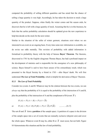 281
computed the probability of selling different quantities and has noted that the chance of
selling a large quantity is very high. Accordingly, he has taken the decision to stock a large
quantity of the product. Suppose, when finally the winter comes and the season ends, he
discovers that he is left with a large quantity of stock. Assuming that he is in this business, he
feels that the earlier probability calculation should be updated given the new experience to
help him decide on the stock for the next winter.
Similar to the situation of the seller of winter garment, situations exist where we are
interested in an event on an ongoing basis. Every time some new information is available, we
do revise our odds mentally. This revision of probability with added information is
formalised in probability theory with the help of famous Bayes' Theorem. The theorem,
discovered in 1761 by the English clergyman Thomas Bayes, has had a profound impact on
the development of statistics and is responsible for the emergence of a new philosophy of
science. Bayes himself is said to have been unsure of his extraordinary result, which was
presented to the Royal Society by a friend in 1763 - after Bayes' death. We will first
understand The Law of Total Probability, which is helpful for derivation of Bayes' Theorem.
8.5.1 The Law of Total Probability
Consider two events A and B. Whatever may be the relation between the two events, we can
always say that the probability of A is equal to the probability of the intersection of A and B,
plus the probability of the intersection of A and the complement of B (event B ).
)()()( BAPBAPAP ∩+∩=
or )()./()()./()( BPBAPBPBAPAP += …………(8.17)
The sets B and B form a partition of the sample space. A partition of a space is the division
of the sample space into a set of events that are mutually exclusive (disjoint sets) and cover
the whole space. Whatever event B may be, either B or B must occur, but not both. Figure
8-9 demonstrates this situation and the law of total probability.
 