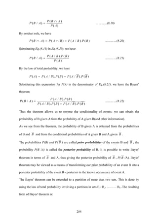 284
)(
)(
)/(
AP
ABP
ABP
∩
= …………(8.19)
By product rule, we have
)()./()()( BPBAPBAPABP =∩=∩ …………(8.20)
Substituting Eq.(8.19) in Eq.(8.20), we have
)(
)()./(
)/(
AP
BPBAP
ABP = …………(8.21)
By the law of total probability, we have
)()./()()./()( BPBAPBPBAPAP +=
Substituting this expression for P(A) in the denominator of Eq.(8.21), we have the Bayes’
theorem
)()./()()./(
)()./(
)/(
BPBAPBPBAP
BPBAP
ABP
+
= …………(8.22)
Thus the theorem allows us to reverse the conditionality of events: we can obtain the
probability of B given A from the probability of A given B(and other information).
As we see from the theorem, the probability of B given A is obtained from the probabilities
of B and B and from the conditional probabilities of A given B and A given B .
The probabilities P(B) and P( B ) are called prior probabilities of the events B and B ; the
probability P(B /A) is called the posterior probability of B. It is possible to write Bayes'
theorem in terms of B and A, thus giving the posterior probability of B , P( B /A). Bayes'
theorem may be viewed as a means of transforming our prior probability of an event B into a
posterior probability of the event B - posterior to the known occurrence of event A.
The Bayes' theorem can be extended to a partition of more than two sets. This is done by
using the law of total probability involving a partition in sets B1, B2, ……… Bn .The resulting
form of Bayes' theorem is:
 