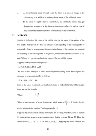 29
3. As the arithmetic mean is based on all the items in a series, a change in the
value of any item will lead to a change in the value of the arithmetic mean.
4. In the case of highly skewed distribution, the arithmetic mean may get
distorted on account of a few items with extreme values. In such a case, it
may cease to be the representative characteristic of the distribution.
2.3 MEDIAN
Median is defined as the value of the middle item (or the mean of the values of the
two middle items) when the data are arranged in an ascending or descending order of
magnitude. Thus, in an ungrouped frequency distribution if the n values are arranged
in ascending or descending order of magnitude, the median is the middle value if n is
odd. When n is even, the median is the mean of the two middle values.
Suppose we have the following series:
15, 19,21,7, 10,33,25,18 and 5
We have to first arrange it in either ascending or descending order. These figures are
arranged in an ascending order as follows:
5,7,10,15,18,19,21,25,33
Now as the series consists of odd number of items, to find out the value of the middle
item, we use the formula
Where
2
1+n
Where n is the number of items. In this case, n is 9, as such
2
1+n
= 5, that is, the size
of the 5th item is the median. This happens to be 18.
Suppose the series consists of one more items 23. We may, therefore, have to include
23 in the above series at an appropriate place, that is, between 21 and 25. Thus, the
series is now 5, 7, 10, 15, 18, 19, and 21,23,25,33. Applying the above formula, the
 