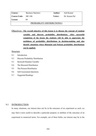 292
Course: Business Statistics Author: Anil Kumar
Course Code: MC-106 Vetter: Dr. Karam Pal
Lesson: 09
PROBABILITY DISTRIBUTIONS-I
Objectives: The overall objective of this lesson is to discuss the concept of random
variable and discrete probability distributions. After successful
completion of the lesson the students will be able to appreciate the
usefulness of probability distributions in decision-making and also
identify situations where Binomial and Poisson probability distributions
can be applied.
Structure
9.1 Introduction
9.2 Discrete Probability Distribution
9.3 Bernoulli Random Variable
9.4 The Binomial Distribution
9.5 The Poisson Distribution
9.6 Self-Assessment Questions
9.7 Suggested Readings
9.1 INTRODUCTION
In many situations, our interest does not lie in the outcomes of an experiment as such; we
may find it more useful to describe a particular property or attribute of the outcomes of an
experiment in numerical terms. For example, out of three births; our interest may be in the
 