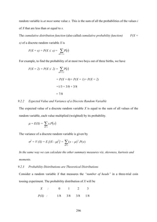 296
random variable is at most some value x. This is the sum of all the probabilities of the values i
of X that are less than or equal to x.
The cumulative distribution function (also called cumulative probability function) F(X =
x) of a discrete random variable X is
F(X = x) = P(X ≤ x) = ( )∑≤i xall
iP
For example, to find the probability of at most two boys out of three births, we have
F(X = 2) = P(X ≤ 2) = ( )∑≤ 2iall
iP
= P(X = 0)+ P(X = 1)+ P(X = 2)
=1/3 + 3/8 + 3/8
= 7/8
9.2.2 Expected Value and Variance of a Discrete Random Variable
The expected value of a discrete random variable X is equal to the sum of all values of the
random variable, each value multiplied (weighted) by its probability.
μ = E(X) = ( )∑xall
xPx.
The variance of a discrete random variable is given by
σ2
= V (X) = E [(X - μ)2
] = ∑ −
xall
xPx 2
)(.)( μ
In the same way we can calculate the other summary measures viz. skewness, kurtosis and
moments.
9.2.3 Probability Distributions are Theoretical Distributions
Consider a random variable X that measures the “number of heads” in a three-trial coin
tossing experiment. The probability distribution of X will be
X : 0 1 2 3
P(X) : 1/8 3/8 3/8 1/8
 