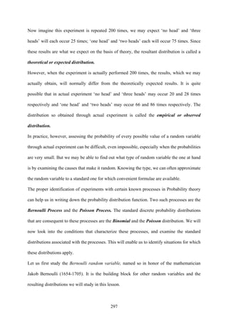 297
Now imagine this experiment is repeated 200 times, we may expect ‘no head’ and ‘three
heads’ will each occur 25 times; ‘one head’ and ‘two heads’ each will occur 75 times. Since
these results are what we expect on the basis of theory, the resultant distribution is called a
theoretical or expected distribution.
However, when the experiment is actually performed 200 times, the results, which we may
actually obtain, will normally differ from the theoretically expected results. It is quite
possible that in actual experiment ‘no head’ and ‘three heads’ may occur 20 and 28 times
respectively and ‘one head’ and ‘two heads’ may occur 66 and 86 times respectively. The
distribution so obtained through actual experiment is called the empirical or observed
distribution.
In practice, however, assessing the probability of every possible value of a random variable
through actual experiment can be difficult, even impossible, especially when the probabilities
are very small. But we may be able to find out what type of random variable the one at hand
is by examining the causes that make it random. Knowing the type, we can often approximate
the random variable to a standard one for which convenient formulae are available.
The proper identification of experiments with certain known processes in Probability theory
can help us in writing down the probability distribution function. Two such processes are the
Bernoulli Process and the Poisson Process. The standard discrete probability distributions
that are consequent to these processes are the Binomial and the Poisson distribution. We will
now look into the conditions that characterize these processes, and examine the standard
distributions associated with the processes. This will enable us to identify situations for which
these distributions apply.
Let us first study the Bernoulli random variable, named so in honor of the mathematician
Jakob Bernoulli (1654-1705). It is the building block for other random variables and the
resulting distributions we will study in this lesson.
 