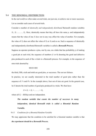 299
9.4 THE BINOMIAL DISTRIBUTION
In the real world we often make several trials, not just one, to achieve one or more successes.
Let us consider such cases of several trials.
Consider n number of identically and independently distributed Bernoulli random variables
X1, X2 ………, Xn. Here, identically means that they all have the same p, and independently
means that the value of one X does not in any way affect the value of another. For example,
the value of X2 does not affect the value of X3 or X8 and so on. Such a sequence of identically
and independently distributed Bernoulli variables is called a Bernoulli Process.
Suppose an operator produces n pins, one by one, on a lathe that has probability p of making
a good pin at each trial, the sequence of numbers (1 or 0) denoting the good and defective
pins produced in each of the n trials is a Bernoulli process. For example, in the sequence of
nine trials denoted by
001011001
the third, fifth, sixth and ninth are good pins, or successes. The rest are failures.
In practice, we are usually interested in the total number of good pins rather than the
sequence of 1's and 0's. In the example above, four out of nine are good. In the general case,
let X denote the total number of good pins produced in n trials. We then have
X = X1 + X2 +………+ Xn
where all Xi ~ BER(p) and are independent.
The random variable that counts the number of successes in many
independent, identical Bernoulli trials is called a Binomial Random
Variable.
9.4.1 Conditions for a Binomial Random Variable
We may appreciate that the condition to be satisfied for a binomial random variable is that
the experiment should be a Bernoulli Process.
 