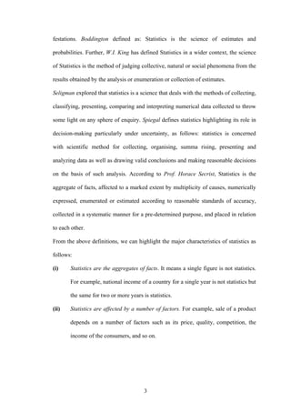 3
festations. Boddington defined as: Statistics is the science of estimates and
probabilities. Further, W.I. King has defined Statistics in a wider context, the science
of Statistics is the method of judging collective, natural or social phenomena from the
results obtained by the analysis or enumeration or collection of estimates.
Seligman explored that statistics is a science that deals with the methods of collecting,
classifying, presenting, comparing and interpreting numerical data collected to throw
some light on any sphere of enquiry. Spiegal defines statistics highlighting its role in
decision-making particularly under uncertainty, as follows: statistics is concerned
with scientific method for collecting, organising, summa rising, presenting and
analyzing data as well as drawing valid conclusions and making reasonable decisions
on the basis of such analysis. According to Prof. Horace Secrist, Statistics is the
aggregate of facts, affected to a marked extent by multiplicity of causes, numerically
expressed, enumerated or estimated according to reasonable standards of accuracy,
collected in a systematic manner for a pre-determined purpose, and placed in relation
to each other.
From the above definitions, we can highlight the major characteristics of statistics as
follows:
(i) Statistics are the aggregates of facts. It means a single figure is not statistics.
For example, national income of a country for a single year is not statistics but
the same for two or more years is statistics.
(ii) Statistics are affected by a number of factors. For example, sale of a product
depends on a number of factors such as its price, quality, competition, the
income of the consumers, and so on.
 