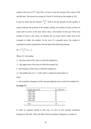 30
median is the size of 5.5th
item. Here, we have to take the average of the values of 5th
and 6th item. This means an average of 18 and 19, which gives the median as 18.5.
It may be noted that the formula
2
1+n
itself is not the formula for the median; it
merely indicates the position of the median, namely, the number of items we have to
count until we arrive at the item whose value is the median. In the case of the even
number of items in the series, we identify the two items whose values have to be
averaged to obtain the median. In the case of a grouped series, the median is
calculated by linear interpolation with the help of the following formula:
M = l1 )(12
cm
f
ll
−
+
Where M = the median
l1 = the lower limit of the class in which the median lies
12 = the upper limit of the class in which the median lies
f = the frequency of the class in which the median lies
m = the middle item or (n + 1)/2th, where n stands for total number of
items
c = the cumulative frequency of the class preceding the one in which the median lies
Example 2.7:
Monthly Wages (Rs) No. of Workers
800-1,000 18
1,000-1,200 25
1,200-1,400 30
1,400-1,600 34
1,600-1,800 26
1,800-2,000 10
Total 143
In order to calculate median in this case, we have to first provide cumulative
frequency to the table. Thus, the table with the cumulative frequency is written as:
 