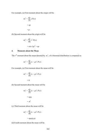 302
For example, (a) First moment about the origin will be
0
1m = ∑=
n
x
xPx
0
)(.
= np
=μ
(b) Second moment about the origin will be
0
2m = ∑=
n
x
xPx
0
2
)(.
= n(n-1)p2
+ np
4. Moments about the Mean
The rth
moment about the mean denoted by μ
rm , of a binomial distribution is computed as:
μ
rm = ∑=
−
n
x
r
xPx
0
)(.)( μ
For example, (a) First moment about the mean will be
μ
1m = ∑=
−
n
x
xPx
0
1
)(.)( μ
= 0
(b) Second moment about the mean will be
μ
2m = ∑=
−
n
x
xPx
0
2
)(.)( μ
= npq
= σ2
(c) Third moment about the mean will be
μ
3m = ∑=
−
n
x
xPx
0
3
)(.)( μ
= npq(q-p)
(d) Fourth moment about the mean will be
 