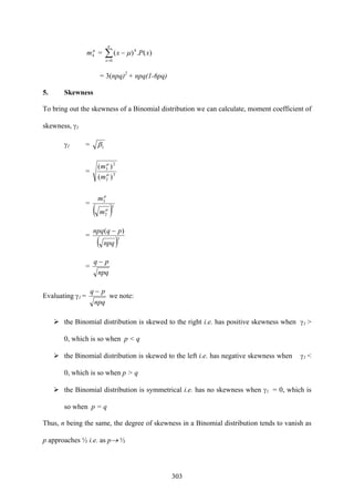 303
μ
4m = ∑=
−
n
x
xPx
0
4
)(.)( μ
= 3(npq)2
+ npq(1-6pq)
5. Skewness
To bring out the skewness of a Binomial distribution we can calculate, moment coefficient of
skewness, γ1
γ1 = 1β
= 3
2
2
3
)(
)(
μ
μ
m
m
=
( )3
2
3
μ
μ
m
m
=
( )3
)(
npq
pqnpq −
=
npq
pq −
Evaluating γ1 =
npq
pq −
we note:
the Binomial distribution is skewed to the right i.e. has positive skewness when γ1 >
0, which is so when p < q
the Binomial distribution is skewed to the left i.e. has negative skewness when γ1 <
0, which is so when p > q
the Binomial distribution is symmetrical i.e. has no skewness when γ1 = 0, which is
so when p = q
Thus, n being the same, the degree of skewness in a Binomial distribution tends to vanish as
p approaches ½ i.e. as p→ ½
 