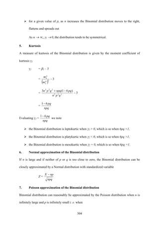 304
for a given value of p, as n increases the Binomial distribution moves to the right,
flattens and spreads out
As n → ∝, γ1 → 0, the distribution tends to be symmetrical.
5. Kurtosis
A measure of kurtosis of the Binomial distribution is given by the moment coefficient of
kurtosis γ2
γ2 = β2 – 3
=
( )
32
2
4
−
μ
μ
m
m
= 222
222
)61(3
qpn
pqnpqqpn −+
- 3
=
npq
pq61−
Evaluating γ2 =
npq
pq61−
we note
the Binomial distribution is leptokurtic when γ2 > 0, which is so when 6pq <1.
the Binomial distribution is platykurtic when γ2 < 0, which is so when 6pq >1.
the Binomial distribution is mesokurtic when γ2 = 0, which is so when 6pq =1.
6. Normal approximation of the Binomial distribution
If n is large and if neither of p or q is too close to zero, the Binomial distribution can be
closely approximated by a Normal distribution with standardized variable
Z =
npq
npX −
7. Poisson approximation of the Binomial distribution
Binomial distribution can reasonably be approximated by the Poisson distribution when n is
infinitely large and p is infinitely small i. e. when
 