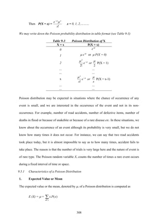 308
Then P(X = x) =
!x
e x
μμ−
x = 0, 1, 2,………
We may write down the Poisson probability distribution in table format (see Table 9-3)
Table 9-3 Poisson Distribution of X
X = x P(X = x)
0 e-μ
1 μ e-μ
or μ P(X = 0)
2 μμ −
e
!2
2
or
2
μ
P(X = 1)
… …
… …
x μμ −
e
x
x
!
or
x
μ
P(X = x-1)
… …
… …
Poisson distribution may be expected in situations where the chance of occurrence of any
event is small, and we are interested in the occurrence of the event and not in its non-
occurrence. For example, number of road accidents, number of defective items, number of
deaths in flood or because of snakebite or because of a rare disease etc. In these situations, we
know about the occurrence of an event although its probability is very small, but we do not
know how many times it does not occur. For instance, we can say that two road accidents
took place today, but it is almost impossible to say as to how many times, accident fails to
take place. The reason is that the number of trials is very large here and the nature of event is
of rare type. The Poisson random variable X, counts the number of times a rare event occurs
during a fixed interval of time or space.
9.5.1 Characteristics of a Poisson Distribution
1. Expected Value or Mean
The expected value or the mean, denoted by μ, of a Poisson distribution is computed as
E (X) = μ = ∑xall
xPx )(.
 