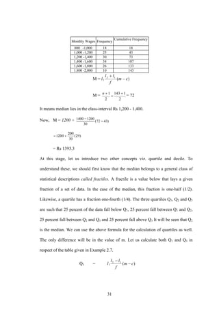 31
Monthly Wages Frequency
Cumulative Frequency
800 -1,000 18 18
1,000 -1,200 25 43
1,200 -1,400 30 73
1,400 -1,600 34 107
1,600 -1,800 26 133
1.800 -2,000 10 143
M = l1 )(12
cm
f
ll
−
+
M =
2
1143
2
1 +
=
+n
= 72
It means median lies in the class-interval Rs 1,200 - 1,400.
Now, M = 1200 + )4372(
30
12001400
−
−
)29(
30
200
1200 +=
= Rs 1393.3
At this stage, let us introduce two other concepts viz. quartile and decile. To
understand these, we should first know that the median belongs to a general class of
statistical descriptions called fractiles. A fractile is a value below that lays a given
fraction of a set of data. In the case of the median, this fraction is one-half (1/2).
Likewise, a quartile has a fraction one-fourth (1/4). The three quartiles Q1, Q2 and Q3
are such that 25 percent of the data fall below Q1, 25 percent fall between Q1 and Q2,
25 percent fall between Q2 and Q3 and 25 percent fall above Q3 It will be seen that Q2
is the median. We can use the above formula for the calculation of quartiles as well.
The only difference will be in the value of m. Let us calculate both Q1 and Q3 in
respect of the table given in Example 2.7.
Q1 = l1 )(12
cm
f
ll
−
−
 