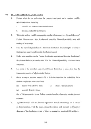 313
9.6 SELF-ASSESSMENT QUESTIONS
1. Explain what do you understand by random experiment and a random variable.
Briefly explain the following:
a. Discrete and continuous random variables
b. Discrete probability distribution.
2. “Binomial random variable measures the number of successes in a Bernoulli Process”.
Explain this statement. Also develop and generalize Binomial probability rule with
the help of an example.
3. State the important properties of a Binomial distribution. Give examples of some of
the important area where Binomial distribution is used.
4. Under what condition can the Poisson distribution approximate Binomial distribution?
Develop the Poisson probability rule from the Binomial probability rule under these
conditions.
5. List some of the important areas where Poisson distribution is used. Also state the
important properties of a Poisson distribution.
6. On an average a machine produces 20 % defective item find the probability that a
random sample of 4 items consists of
(a) none to four defective items (b) atleast 3 defective items
(c) almost 2 defective items.
Out of 200 samples of 4 items, find the expected number of samples with (a), (b), and
(c) above
7. A gardener knows from his personal experiences that 2% of seedlings fail to service
on transplantation. Find the mean, standard deviation and moment coefficient of
skewness of the distribution of rate of failure to service in a sample of 400 seedlings.
 