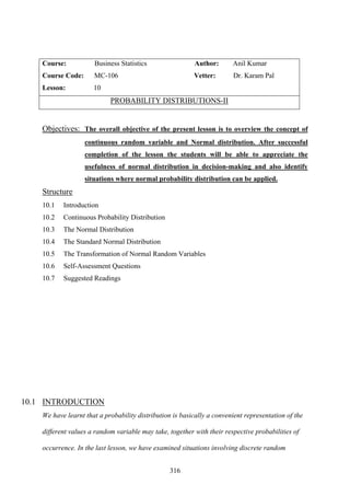 316
Course: Business Statistics Author: Anil Kumar
Course Code: MC-106 Vetter: Dr. Karam Pal
Lesson: 10
PROBABILITY DISTRIBUTIONS-II
Objectives: The overall objective of the present lesson is to overview the concept of
continuous random variable and Normal distribution. After successful
completion of the lesson the students will be able to appreciate the
usefulness of normal distribution in decision-making and also identify
situations where normal probability distribution can be applied.
Structure
10.1 Introduction
10.2 Continuous Probability Distribution
10.3 The Normal Distribution
10.4 The Standard Normal Distribution
10.5 The Transformation of Normal Random Variables
10.6 Self-Assessment Questions
10.7 Suggested Readings
10.1 INTRODUCTION
We have learnt that a probability distribution is basically a convenient representation of the
different values a random variable may take, together with their respective probabilities of
occurrence. In the last lesson, we have examined situations involving discrete random
 