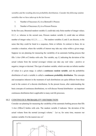 317
variables and the resulting discrete probability distributions. Consider the following random
variables that we have taken up in the last lesson:
1. Number of Successes (X1) in a Bernoulli’s Process
2. Number of Successes (X2) in a Poisson Process
In the first case, Binomial random variable X1 could take only finite number of integer values;
0,1,2…n; whereas in the second case, Poisson random variable X2 could take an infinite
number of integer value; 0,1,2,3………… The random variables X1 and X2 are discrete, in the
sense that they could be listed in a sequence, finite or infinite. In contrast to these, let us
consider a situation, where the variable of interest may take any value within a given range.
Suppose we are planning for measuring the variability of an automatic bottling process that
fills ½-liter (500 cm3
) bottles with cola. The variable, say X, indicating the deviation of the
actual volume from the normal (average) volume can take any real value - positive or
negative; integer or decimal. This type of random variable, which can take an infinite number
of values in a given range, is called a continuous random variable, and the probability
distribution of such a variable is called a continuous probability distribution. The concepts
and assumption inherent in the treatment of such distributions are quite different from those
used in the context of a discrete distribution. In the present lesson, after understanding the
basic concepts of continuous distributions, we will discuss Normal distribution - an important
continuous distribution that is applicable to many real-life processes.
10.2 CONTINUOUS PROBABILITY DISTRIBUTION
Consider our planning for measuring the variability of the automatic bottling process that fills
½-liter (500cm3
) bottles with cola. The random variable X indicates ‘the deviation of the
actual volume from the normal (average) volume.’ Let us, for some time, measure our
random variable X to the nearest one cm3
.
 