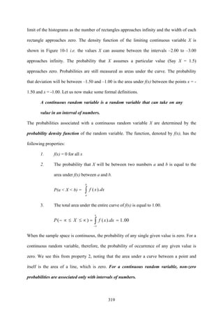 319
limit of the histograms as the number of rectangles approaches infinity and the width of each
rectangle approaches zero. The density function of the limiting continuous variable X is
shown in Figure 10-1 i.e. the values X can assume between the intervals –2.00 to –3.00
approaches infinity. The probability that X assumes a particular value (Say X = 1.5)
approaches zero. Probabilities are still measured as areas under the curve. The probability
that deviation will be between –1.50 and –1.00 is the area under f(x) between the points x = -
1.50 and x = -1.00. Let us now make some formal definitions.
A continuous random variable is a random variable that can take on any
value in an interval of numbers.
The probabilities associated with a continuous random variable X are determined by the
probability density function of the random variable. The function, denoted by f(x), has the
following properties:
1. f(x) = 0 for all x
2. The probability that X will be between two numbers a and b is equal to the
area under f(x) between a and b.
P(a < X < b) = ∫
b
a
dxxf ).(
3. The total area under the entire curve of f(x) is equal to 1.00.
00.1).()(
-
==∝≤≤∝− ∫
∝
∝
dxxfXP
When the sample space is continuous, the probability of any single given value is zero. For a
continuous random variable, therefore, the probability of occurrence of any given value is
zero. We see this from property 2, noting that the area under a curve between a point and
itself is the area of a line, which is zero. For a continuous random variable, non-zero
probabilities are associated only with intervals of numbers.
 