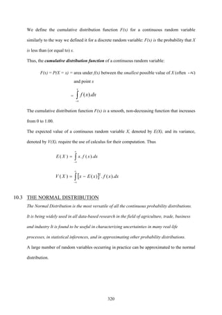 320
We define the cumulative distribution function F(x) for a continuous random variable
similarly to the way we defined it for a discrete random variable: F(x) is the probability that X
is less than (or equal to) x.
Thus, the cumulative distribution function of a continuous random variable:
F(x) = P(X = x) = area under f(x) between the smallest possible value of X (often -∝)
and point x
= ∫∝
x
dxxf
-
).(
The cumulative distribution function F(x) is a smooth, non-decreasing function that increases
from 0 to 1.00.
The expected value of a continuous random variable X, denoted by E(X), and its variance,
denoted by V(X), require the use of calculus for their computation. Thus
∫
∝
∝
=
-
).(.)( dxxfxXE
[ ]∫
∝
∝
−=
-
2
).(.)()( dxxfxExXV
10.3 THE NORMAL DISTRIBUTION
The Normal Distribution is the most versatile of all the continuous probability distributions.
It is being widely used in all data-based research in the field of agriculture, trade, business
and industry It is found to be useful in characterizing uncertainties in many real-life
processes, in statistical inferences, and in approximating other probability distributions.
A large number of random variables occurring in practice can be approximated to the normal
distribution.
 