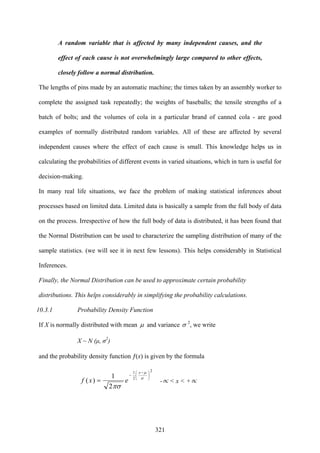 321
A random variable that is affected by many independent causes, and the
effect of each cause is not overwhelmingly large compared to other effects,
closely follow a normal distribution.
The lengths of pins made by an automatic machine; the times taken by an assembly worker to
complete the assigned task repeatedly; the weights of baseballs; the tensile strengths of a
batch of bolts; and the volumes of cola in a particular brand of canned cola - are good
examples of normally distributed random variables. All of these are affected by several
independent causes where the effect of each cause is small. This knowledge helps us in
calculating the probabilities of different events in varied situations, which in turn is useful for
decision-making.
In many real life situations, we face the problem of making statistical inferences about
processes based on limited data. Limited data is basically a sample from the full body of data
on the process. Irrespective of how the full body of data is distributed, it has been found that
the Normal Distribution can be used to characterize the sampling distribution of many of the
sample statistics. (we will see it in next few lessons). This helps considerably in Statistical
Inferences.
Finally, the Normal Distribution can be used to approximate certain probability
distributions. This helps considerably in simplifying the probability calculations.
10.3.1 Probability Density Function
If X is normally distributed with mean μ and variance σ 2
, we write
X ~ N (μ, σ2
)
and the probability density function ƒ(x) is given by the formula
2
2
1
2
1
)(
⎟
⎠
⎞
⎜
⎝
⎛ −
−
= σ
μ
πσ
x
exf -∝ < x < +∝
 