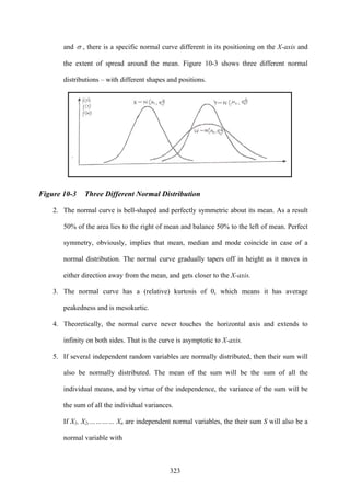 323
and σ , there is a specific normal curve different in its positioning on the X-axis and
the extent of spread around the mean. Figure 10-3 shows three different normal
distributions – with different shapes and positions.
Figure 10-3 Three Different Normal Distribution
2. The normal curve is bell-shaped and perfectly symmetric about its mean. As a result
50% of the area lies to the right of mean and balance 50% to the left of mean. Perfect
symmetry, obviously, implies that mean, median and mode coincide in case of a
normal distribution. The normal curve gradually tapers off in height as it moves in
either direction away from the mean, and gets closer to the X-axis.
3. The normal curve has a (relative) kurtosis of 0, which means it has average
peakedness and is mesokurtic.
4. Theoretically, the normal curve never touches the horizontal axis and extends to
infinity on both sides. That is the curve is asymptotic to X-axis.
5. If several independent random variables are normally distributed, then their sum will
also be normally distributed. The mean of the sum will be the sum of all the
individual means, and by virtue of the independence, the variance of the sum will be
the sum of all the individual variances.
If X1, X2,………… Xn are independent normal variables, the their sum S will also be a
normal variable with
 