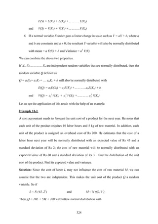 324
E(S) = E(X1) + E(X2) +…………E(Xn)
and V(S) = V(X1) + V(X2) +…………V(Xn)
6. If a normal variable X under goes a linear change in scale such as Y = aX + b, where a
and b are constants and a ≠ 0; the resultant Y variable will also be normally distributed
with mean = a E(X) + b and Variance = a2
V(X)
We can combine the above two properties.
If X1, X2,………… Xn are independent random variables that are normally distributed, then the
random variable Q defined as
Q = a1X1+ a2X2 + … anXn + b will also be normally distributed with
E(Q) = a1E(X1) + a2E(X2) +…………anE(Xn) + b
and V(Q) = 2
1a V(X1) + 2
2a V(X2) +………… 2
na V(Xn)
Let us see the application of this result with the help of an example.
Example 10-1
A cost accountant needs to forecast the unit cost of a product for the next year. He notes that
each unit of the product requires 10 labor hours and 5 kg of raw material. In addition, each
unit of the product is assigned an overhead cost of Rs 200. He estimates that the cost of a
labor hour next year will be normally distributed with an expected value of Rs 45 and a
standard deviation of Rs 2; the cost of raw material will be normally distributed with an
expected value of Rs 60 and a standard deviation of Rs 3. Find the distribution of the unit
cost of the product. Find its expected value and variance.
Solution: Since the cost of labor L may not influence the cost of raw material M, we can
assume that the two are independent. This makes the unit cost of the product Q a random
variable. So if
L ~ N (45, 22
) and M ~ N (60, 32
)
Then, Q = 10L + 5M + 200 will follow normal distribution with
 