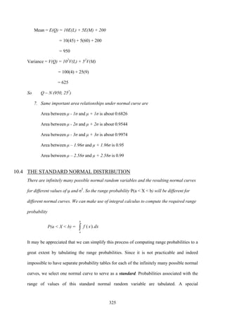 325
Mean = E(Q) = 10E(L) + 5E(M) + 200
= 10(45) + 5(60) + 200
= 950
Variance = V(Q) = 102
V(L) + 52
V(M)
= 100(4) + 25(9)
= 625
So Q ~ N (950, 252
)
7. Same important area relationships under normal curse are
Area between μ - 1σ and μ + 1σ is about 0.6826
Area between μ - 2σ and μ + 2σ is about 0.9544
Area between μ - 3σ and μ + 3σ is about 0.9974
Area between μ – 1.96σ and μ + 1.96σ is 0.95
Area between μ – 2.58σ and μ + 2.58σ is 0.99
10.4 THE STANDARD NORMAL DISTRIBUTION
There are infinitely many possible normal random variables and the resulting normal curves
for different values of μ and σ2
. So the range probability P(a < X < b) will be different for
different normal curves. We can make use of integral calculus to compute the required range
probability
P(a < X < b) = ∫
b
a
dxxf ).(
It may be appreciated that we can simplify this process of computing range probabilities to a
great extent by tabulating the range probabilities. Since it is not practicable and indeed
impossible to have separate probability tables for each of the infinitely many possible normal
curves, we select one normal curve to serve as a standard. Probabilities associated with the
range of values of this standard normal random variable are tabulated. A special
 
