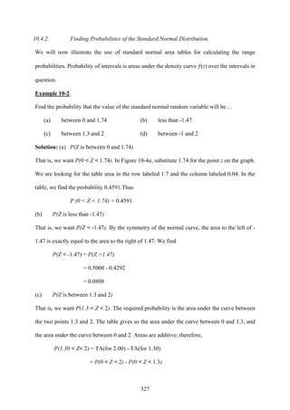 327
10.4.2 Finding Probabilities of the Standard Normal Distribution
We will now illustrate the use of standard normal area tables for calculating the range
probabilities. Probability of intervals is areas under the density curve ƒ(z) over the intervals in
question.
Example 10-2
Find the probability that the value of the standard normal random variable will be…
(a) between 0 and 1.74 (b) less than -1.47
(c) between 1.3 and 2 (d) between -1 and 2
Solution: (a) P(Z is between 0 and 1.74)
That is, we want P(0 < Z < 1.74). In Figure 10-4a, substitute 1.74 for the point z on the graph.
We are looking for the table area in the row labeled 1.7 and the column labeled 0.04. In the
table, we find the probability 0.4591.Thus
P (0 < Z < 1.74) = 0.4591
(b) P(Z is less than -1.47)
That is, we want P(Z < -1.47). By the symmetry of the normal curve, the area to the left of -
1.47 is exactly equal to the area to the right of 1.47. We find
P(Z < -1.47) = P(Z >1.47)
= 0.5000 - 0.4292
= 0.0808
(c) P(Z is between 1.3 and 2)
That is, we want P(1.3 < Z < 2). The required probability is the area under the curve between
the two points 1.3 and 2. The table gives us the area under the curve between 0 and 1.3, and
the area under the curve between 0 and 2. Areas are additive; therefore,
P(1.30 < Z< 2) = TA(for 2.00) - TA(for 1.30)
= P(0 < Z < 2) - P(0 < Z < 1.3)
 
