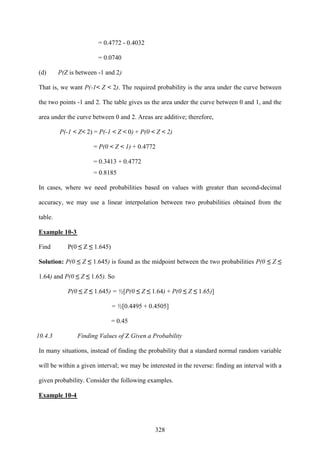 328
= 0.4772 - 0.4032
= 0.0740
(d) P(Z is between -1 and 2)
That is, we want P(-1< Z < 2). The required probability is the area under the curve between
the two points -1 and 2. The table gives us the area under the curve between 0 and 1, and the
area under the curve between 0 and 2. Areas are additive; therefore,
P(-1 < Z< 2) = P(-1 < Z < 0) + P(0 < Z < 2)
= P(0 < Z < 1) + 0.4772
= 0.3413 + 0.4772
= 0.8185
In cases, where we need probabilities based on values with greater than second-decimal
accuracy, we may use a linear interpolation between two probabilities obtained from the
table.
Example 10-3
Find P(0 ≤ Z ≤ 1.645)
Solution: P(0 ≤ Z ≤ 1.645) is found as the midpoint between the two probabilities P(0 ≤ Z ≤
1.64) and P(0 ≤ Z ≤ 1.65). So
P(0 ≤ Z ≤ 1.645) = ½[P(0 ≤ Z ≤ 1.64) + P(0 ≤ Z ≤ 1.65)]
= ½[0.4495 + 0.4505]
= 0.45
10.4.3 Finding Values of Z Given a Probability
In many situations, instead of finding the probability that a standard normal random variable
will be within a given interval; we may be interested in the reverse: finding an interval with a
given probability. Consider the following examples.
Example 10-4
 