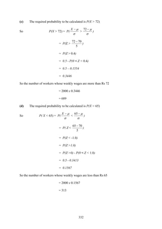 332
(c) The required probability to be calculated is P(X > 72)
So P(X > 72) = P(
σ
μ−X
>
σ
μ−72
)
= P(Z >
5
7072 −
)
= P(Z > 0.4)
= 0.5 - P(0 < Z < 0.4)
= 0.5 – 0.1554
= 0.3446
So the number of workers whose weekly wages are more than Rs 72
= 2000 x 0.3446
= 689
(d) The required probability to be calculated is P(X < 65)
So P( X < 65) = P(
σ
μ−X
<
σ
μ−65
)
= P( Z <
5
7065 −
)
= P(Z < -1.0)
= P(Z >1.0)
= P(Z >0) - P(0 < Z < 1.0)
= 0.5 - 0.3413
= 0.1567
So the number of workers whose weekly wages are less than Rs 65
= 2000 x 0.1567
= 313
 