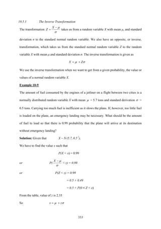 333
10.5.1 The Inverse Transformation
The transformation
σ
μ−
=
X
Z takes us from a random variable X with mean μ, and standard
deviation σ to the standard normal random variable. We also have an opposite, or inverse,
transformation, which takes us from the standard normal random variable Z to the random
variable X with mean μ and standard deviation σ. The inverse transformation is given as
σμ ZX +=
We use the inverse transformation when we want to get from a given probability, the value or
values of a normal random variable X.
Example 10-9
The amount of fuel consumed by the engines of a jetliner on a flight between two cities is a
normally distributed random variable X with mean μ = 5.7 tons and standard derivation σ =
0.5 tons. Carrying too much fuel is inefficient as it slows the plans. If, however, too little fuel
is loaded on the plane, an emergency landing may be necessary. What should be the amount
of fuel to load so that there is 0.99 probability that the plane will arrive at its destination
without emergency landing?
Solution: Given that X ~ N (5.7, 0.5 2
),
We have to find the value x such that
P(X < x) = 0.99
or P(
σ
μ−X
< z) = 0.99
or P(Z < z) = 0.99
= 0.5 + 0.49
= 0.5 + P(0 < Z < z)
From the table, value of z is 2.33
So σμ zx +=
 