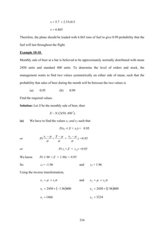 334
5.033.27.5 xx +=
865.6=x
Therefore, the plane should be loaded with 6.865 tons of fuel to give 0.99 probability that the
fuel will last throughout the flight.
Example 10-10
Monthly sale of beer at a bar is believed to be approximately normally distributed with mean
2450 units and standard 400 units. To determine the level of orders and stock, the
management wants to find two values symmetrically on either side of mean, such that the
probability that sales of beer during the month will be between the two values is
(a) 0.95 (b) 0.99
Find the required values.
Solution: Let X be the monthly sale of beer, then
X ~ N (2450, 400 2
),
(a) We have to find the values x1 and x2 such that
P(x1 < X < x2) = 0.95
or P(
σ
μ−1x
<
σ
μ−X
<
σ
μ−2x
) =0.95
or P( 1z < Z < 2z ) =0.95
We know P(-1.96 < Z < 1.96) = 0.95
So z1 = -1.96 and z2 = 1.96
Using the inverse transformation,
σμ 11 zx += and σμ 22 zx +=
( )40096.124501 −+=x ( )40096.124502 +=x
16661 =x 32342 =x
 