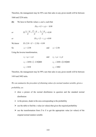 335
Therefore, the management may be 95% sure that sales in any given month will be between
1666 and 3234 units.
(b) We have to find the values x1 and x2 such that
P(x1 < X < x2) = 0.99
or P(
σ
μ−1x
<
σ
μ−X
<
σ
μ−2x
) =0.99
or P( 1z < Z < 2z ) =0.99
We know P(-2.58 < Z < 2.58) = 0.99
So z1 = -2.58 and z2 = 2.58
Using the inverse transformation,
σμ 11 zx += and σμ 22 zx +=
( )40058.224501 −+=x ( )40058.224502 +=x
14181 =x 34822 =x
Therefore, the management may be 99% sure that sales in any given month will be between
1418 and 3482 units.
We can summarize the procedure of obtaining values of a normal random variable, given a
probability, as:
draw a picture of the normal distribution in question and the standard normal
distribution
in the picture, shade in the area corresponding to the probability
use the table to find the z value (or values) that gives the required probability
use the transformation from Z to X to get the appropriate value (or values) of the
original normal random variable
 
