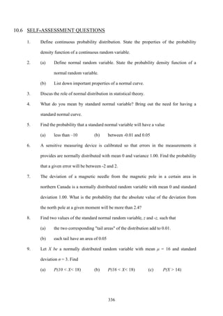 336
10.6 SELF-ASSESSMENT QUESTIONS
1. Define continuous probability distribution. State the properties of the probability
density function of a continuous random variable.
2. (a) Define normal random variable. State the probability density function of a
normal random variable.
(b) List down important properties of a normal curve.
3. Discus the role of normal distribution in statistical theory.
4. What do you mean by standard normal variable? Bring out the need for having a
standard normal curve.
5. Find the probability that a standard normal variable will have a value
(a) less than –10 (b) between -0.01 and 0.05
6. A sensitive measuring device is calibrated so that errors in the measurements it
provides are normally distributed with mean 0 and variance 1.00. Find the probability
that a given error will be between -2 and 2.
7. The deviation of a magnetic needle from the magnetic pole in a certain area in
northern Canada is a normally distributed random variable with mean 0 and standard
deviation 1.00. What is the probability that the absolute value of the deviation from
the north pole at a given moment will be more than 2.4?
8. Find two values of the standard normal random variable, z and -z, such that
(a) the two corresponding "tail areas" of the distribution add to 0.01.
(b) each tail have an area of 0.05
9. Let X be a normally distributed random variable with mean μ = 16 and standard
deviation σ = 3. Find
(a) P(10 < X< 18) (b) P(16 < X< 18) (c) P(X > 14)
 
