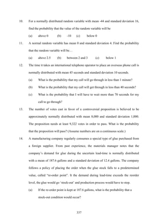 337
10. For a normally distributed random variable with mean -44 and standard deviation 16,
find the probability that the value of the random variable will be
(a) above 0 (b) -10 (c) below 0
11. A normal random variable has mean 0 and standard deviation 4. Find the probability
that the random variable will be…
(a) above 2.5 (b) between 2 and 3 (c) below 1
12. The time it takes an international telephone operator to place an overseas phone call is
normally distributed with mean 45 seconds and standard deviation 10 seconds.
(a) What is the probability that my call will go through in less than 1 minute?
(b) What is the probability that my call will get through in less than 40 seconds?
(c) What is the probability that I will have to wait more than 70 seconds for my
call to go through?
13. The number of votes cast in favor of a controversial proposition is believed to be
approximately normally distributed with mean 8,000 and standard deviation 1,000.
The proposition needs at least 9,322 votes in order to pass. What is the probability
that the proposition will pass? (Assume numbers are on a continuous scale.)
14. A manufacturing company regularly consumes a special type of glue purchased from
a foreign supplier. From past experience, the materials manager notes that the
company’s demand for glue during the uncertain lead-time is normally distributed
with a mean of 187.6 gallons and a standard deviation of 12.4 gallons. The company
follows a policy of placing the order when the glue stock falls to a predetermined
value, called “re-order point”. It the demand during lead-time exceeds the reorder
level, the glue would go ‘stock-out’ and production process would have to stop.
(a) If the re-order point is kept at 187.6 gallons, what is the probability that a
stock-out condition would occur?
 