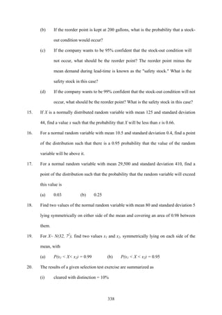 338
(b) If the reorder point is kept at 200 gallons, what is the probability that a stock-
out condition would occur?
(c) If the company wants to be 95% confident that the stock-out condition will
not occur, what should be the reorder point? The reorder point minus the
mean demand during lead-time is known as the "safety stock." What is the
safety stock in this case?
(d) If the company wants to be 99% confident that the stock-out condition will not
occur, what should be the reorder point? What is the safety stock in this case?
15. If X is a normally distributed random variable with mean 125 and standard deviation
44, find a value x such that the probability that X will be less than x is 0.66.
16. For a normal random variable with mean 10.5 and standard deviation 0.4, find a point
of the distribution such that there is a 0.95 probability that the value of the random
variable will be above it.
17. For a normal random variable with mean 29,500 and standard deviation 410, find a
point of the distribution such that the probability that the random variable will exceed
this value is
(a) 0.03 (b) 0.25
18. Find two values of the normal random variable with mean 80 and standard deviation 5
lying symmetrically on either side of the mean and covering an area of 0.98 between
them.
19. For X~ N(32, 72
), find two values x1 and x2, symmetrically lying on each side of the
mean, with
(a) P(x1 < X< x2) = 0.99 (b) P(x1 < X < x2) = 0.95
20. The results of a given selection test exercise are summarized as
(i) cleared with distinction = 10%
 