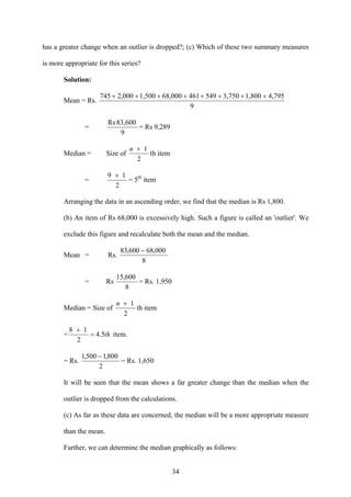 34
has a greater change when an outlier is dropped?; (c) Which of these two summary measures
is more appropriate for this series?
Solution:
Mean = Rs.
9
4,7951,8003,75054946168,0001,5002,000745 ++++++++
=
9
83,600Rs
= Rs 9,289
Median = Size of
2
1n +
th item
=
2
19 +
= 5th
item
Arranging the data in an ascending order, we find that the median is Rs 1,800.
(b) An item of Rs 68,000 is excessively high. Such a figure is called an 'outlier'. We
exclude this figure and recalculate both the mean and the median.
Mean = Rs.
8
000,68600,83 −
= Rs
8
600,15
= Rs. 1,950
Median = Size of
2
1n +
th item
= th5.4
2
18
=
+
item.
= Rs.
2
800,1500,1 −
= Rs. 1,650
It will be seen that the mean shows a far greater change than the median when the
outlier is dropped from the calculations.
(c) As far as these data are concerned, the median will be a more appropriate measure
than the mean.
Further, we can determine the median graphically as follows:
 