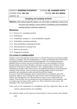 340
SUBJECT: BUSINESS STATISTICS AUTHOR: DR. PARDEEP GUPTA
COURSE CODE: MC-106 VETTER: DR. B.S. BODLA
LESSON: 11
Sampling and sampling methods
Objective: After going through this chapter, you will be able to understand: various terms
associated with sampling; various methods of probability and non-probability
sampling and how to determine sample size.
Structure
11.1. Census Vs. sampling method
11.2. Definitions
11.3. Probability samples vs. non-probability samples
11.4. Probability sampling methods
11.5. Non-probability sampling methods
11.6. Determination of sample size
11.7. Self-test questions
11.8. Suggested readings
11.1. Census Vs. sampling method
Sample is a part of the population from which it is selected. The process of selecting a sample
is known as sampling. Thus, the sampling theory is a study of relationship that exists between
the population and the samples drawn from the population. The complete enumeration,
popularly known as census, may not be feasible either due to non-availability of time or
because of high cost involved. Therefore, it becomes essential to draw inferences for the
population on the basis of sample information. Thus, sampling helps us to get as much
information as possible of the whole universe. The sampling also helps us in determining the
reliability of the estimates. This can be done by drawing samples from the same parent
population and comparing the results obtained from different samples.
In a survey of the entire population, data is collected from every elementary unit of the
population. Suppose, one is studying the wage structure of the coal mining industry in the
country, then one approach is to collect the data on wages of every worker in the coal
industry. From this data, one can calculate the various characteristics of the population, such
as average wage, the range and the variance, etc. This is referred as census survey. The
advantages of the census approach are
every unit of the population is considered and the respective data on the
various characteristics are compiled,
the analysis made on the basis of census data is very accurate and reliable,
and
 